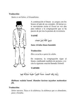 Traducción:
Santo es mi Señor, el Grandísimo.
A continuación el Imam se yergue con los
brazos al lado de sus costados. Al iniciar es-
te movimiento recita el Tasmí en voz alta
para indicar a la congregación que se ha
puesto de pie tras la postura de reverencia.
TASMÍ
Same Al-lahu liman hamidah.
Traducción:
Dios escucha a quien Le alaba.
En respuesta, la congregación sigue al
Imam, cambiando también de postura, y re-
cita la siguiente oración llamada Tahmid.
TAHMID
Rabbana walakal hamd. Hamdan kasiran tayyaban mubarakan
fih.
Traducción:
Señor nuestro, Tuya es la alabanza, la alabanza que es abundante,
pura y bendita.
 
