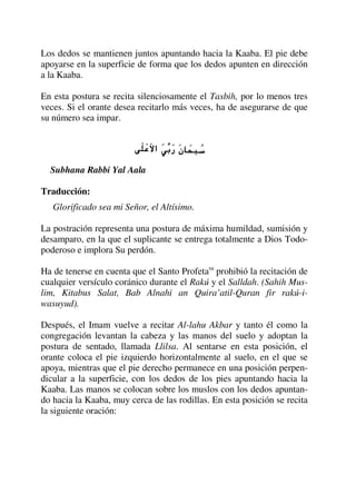 Los dedos se mantienen juntos apuntando hacia la Kaaba. El pie debe
apoyarse en la superficie de forma que los dedos apunten en dirección
a la Kaaba.
En esta postura se recita silenciosamente el Tasbih, por lo menos tres
veces. Si el orante desea recitarlo más veces, ha de asegurarse de que
su número sea impar.
Subhana Rabbi Yal Aala
Traducción:
Glorificado sea mi Señor, el Altísimo.
La postración representa una postura de máxima humildad, sumisión y
desamparo, en la que el suplicante se entrega totalmente a Dios Todo-
poderoso e implora Su perdón.
Ha de tenerse en cuenta que el Santo Profetasa
prohibió la recitación de
cualquier versículo coránico durante el Rakú y el Salldah. (Sahih Mus-
lim, Kitabus Salat, Bab Alnahi an Quira’atil-Quran fir rakú-i-
wasuyud).
Después, el Imam vuelve a recitar Al-lahu Akbar y tanto él como la
congregación levantan la cabeza y las manos del suelo y adoptan la
postura de sentado, llamada Llilsa. Al sentarse en esta posición, el
orante coloca el pie izquierdo horizontalmente al suelo, en el que se
apoya, mientras que el pie derecho permanece en una posición perpen-
dicular a la superficie, con los dedos de los pies apuntando hacia la
Kaaba. Las manos se colocan sobre los muslos con los dedos apuntan-
do hacia la Kaaba, muy cerca de las rodillas. En esta posición se recita
la siguiente oración:
 