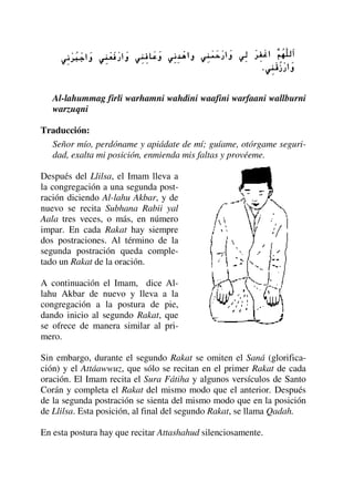Al-lahummag firli warhamni wahdini waafini warfaani wallburni
warzuqni
Traducción:
Señor mío, perdóname y apiádate de mí; guíame, otórgame seguri-
dad, exalta mi posición, enmienda mis faltas y provéeme.
Después del Llilsa, el Imam lleva a
la congregación a una segunda post-
ración diciendo Al-lahu Akbar, y de
nuevo se recita Subhana Rabii yal
Aala tres veces, o más, en número
impar. En cada Rakat hay siempre
dos postraciones. Al término de la
segunda postración queda comple-
tado un Rakat de la oración.
A continuación el Imam, dice Al-
lahu Akbar de nuevo y lleva a la
congregación a la postura de pie,
dando inicio al segundo Rakat, que
se ofrece de manera similar al pri-
mero.
Sin embargo, durante el segundo Rakat se omiten el Saná (glorifica-
ción) y el Attáawwuz, que sólo se recitan en el primer Rakat de cada
oración. El Imam recita el Sura Fátiha y algunos versículos de Santo
Corán y completa el Rakat del mismo modo que el anterior. Después
de la segunda postración se sienta del mismo modo que en la posición
de Llilsa. Esta posición, al final del segundo Rakat, se llama Qadah.
En esta postura hay que recitar Attashahud silenciosamente.
 