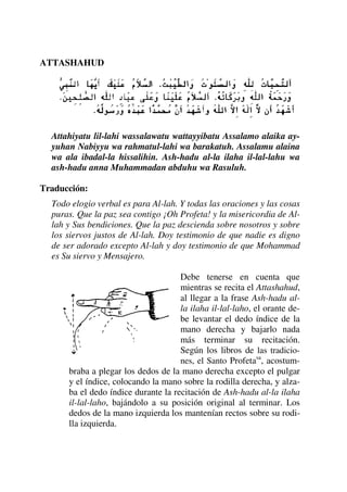 ATTASHAHUD
Attahiyatu lil-lahi wassalawatu wattayyibatu Assalamo alaika ay-
yuhan Nabiyyu wa rahmatul-lahi wa barakatuh. Assalamu alaina
wa ala ibadal-la hissalihin. Ash-hadu al-la ilaha il-lal-lahu wa
ash-hadu anna Muhammadan abduhu wa Rasuluh.
Traducción:
Todo elogio verbal es para Al-lah. Y todas las oraciones y las cosas
puras. Que la paz sea contigo ¡Oh Profeta! y la misericordia de Al-
lah y Sus bendiciones. Que la paz descienda sobre nosotros y sobre
los siervos justos de Al-lah. Doy testimonio de que nadie es digno
de ser adorado excepto Al-lah y doy testimonio de que Mohammad
es Su siervo y Mensajero.
Debe tenerse en cuenta que
mientras se recita el Attashahud,
al llegar a la frase Ash-hadu al-
la ilaha il-lal-laho, el orante de-
be levantar el dedo índice de la
mano derecha y bajarlo nada
más terminar su recitación.
Según los libros de las tradicio-
nes, el Santo Profetasa
, acostum-
braba a plegar los dedos de la mano derecha excepto el pulgar
y el índice, colocando la mano sobre la rodilla derecha, y alza-
ba el dedo índice durante la recitación de Ash-hadu al-la ilaha
il-lal-laho, bajándolo a su posición original al terminar. Los
dedos de la mano izquierda los mantenían rectos sobre su rodi-
lla izquierda.
 