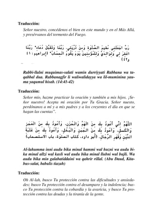 Traducción:
Señor nuestro, concédenos el bien en este mundo y en el Más Allá,
y presérvanos del tormento del Fuego.
Rabbi-llalni muquimas-salati wamin durríyyati Rabbana wa ta-
qabbal dua. Rabbanagfir li waliwalidayya wa lil-muminina yau-
ma yaqumul hisab. (14:41-42)
Traducción:
Señor mío, hazme practicar la oración y también a mis hijos. ¡Se-
ñor nuestro! Acepta mi oración por Tu Gracia. Señor nuesto,
perdónanos a mí y a mis padres y a los creyentes el día en que se
hagan las cuentas”.
Al-lahumma inni audu bika minal hammi wal huzni wa audu bi-
ka minal allzi wal kasli wal audu bika minal llubni wal bujli. Wa
audu bika min galabatiddaini wa qahrir rillal. (Abu Daud, Kita-
bus-salat, babulis tiazah)
Traducción:
Oh Al-lah, busco Tu protección contra las dificultades y ansieda-
des; busco Tu protección contra el desamparo y la indolencia; bus-
co Tu protección contra la cobardía y la avaricia, y busco Tu pro-
tección contra las deudas y la tiranía de la gente.
 