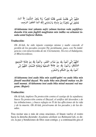 Al-lahumma inni zalamtu nafsi zulman kasiran wala yaghfiruz-
dunuba il-la anta fagfirli magfiratan min indika wa arhamni in-
naka antal Gafurur Rahim.
Traducción:
Oh Al-lah, he sido injusto conmigo mismo y nadie concede el
perdón de los pecados excepto Tú; perdóname, pues, con Tu indul-
gencia y ten misericordia de mí. Ciertamente, Tú eres el Indulgente,
el Misericordioso.
Al-lahumma inni audu bika min azabil-qabri wa audu bika min
fitnatil masihid dayyal. Wa audu bika min fitnatil mahya wa fit-
natil mamat. Al-lahumma inni audu bika minal masami wal ma-
gram. (Bujari)
Traducción:
Oh Al-lah, imploro Tu protección contra el castigo de la sepultura;
busco Tu protección contra el Dayyal, el artífice del desorden y de
las tribulaciones, y busco refugio en Tí de las aflicciones de la vida
y de la muerte. Oh Al-lah, presérvame de los pecados y de las de-
udas.
Tras recitar una o más de estas oraciones, el Imam vuelve el rostro
hacia la derecha diciendo: Assalamo aleikum wa Rahmatul-lah, es de-
cir, la paz y bendiciones de Dios sean contigo, y a continuación gira el
 