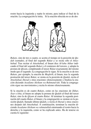 rostro hacia la izquierda y repite lo mismo, para indicar el final de la
oración. La congregación le imita. Si la oración ofrecida no es de dos
Rakats, sino de tres o cuatro, se acorta el tiempo en la posición de Qa-
dah (sentado), al final del segundo Rakat y se recita sólo el Attas-
hahud. Tras recitar el Attashahud, el Imam dice Al-lahu Akbar indi-
cando el final del segundo Rakat y el comienzo del tercero, y adopta la
postura de Qiyam, completando el tercer Rakat exactamente del mismo
modo que el segundo. La congregación le sigue. Si la oración es de tres
Rakats, por ejemplo, la oración de Maghrib, el Imam, tras la segunda
postración del tercer Rakat, se sienta en la posición de Qadah, recita el
Attashahud, Darud y otras oraciones silenciosamente y finaliza la ora-
ción diciendo Assalamo Aleikum wa Rahmatul-lah. Toda la congrega-
ción sigue sus movimientos y recita lo mismo silenciosamente.
Si la oración es de cuatro Rakats, como en las oraciones de Zúhur,
Ásar e Isha, el Imam no adopta la postura de Qadah al final del tercer
Rakat, sino la de Qiyam al cuarto Rakat. Al terminar la segunda post-
ración del cuarto Rakat, el Imam y la congregación se sientan en la po-
sición Qadah, llamado último Qadah, y recita el Darud y otras oracio-
nes después del Attashahud. A continuación, terminan la oración di-
ciendo Assalamo Aleikum wa rahmatullah entornando el rostro hacia la
derecha y la izquierda, como se ha explicado antes. Ha de tenerse en
cuenta lo siguiente:
 