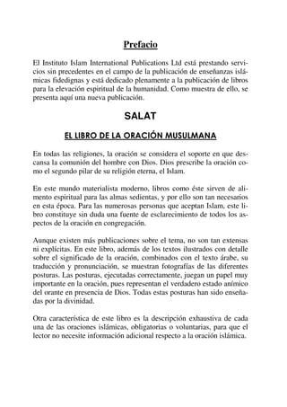 Prefacio
El Instituto Islam International Publications Ltd está prestando servi-
cios sin precedentes en el campo de la publicación de enseñanzas islá-
micas fidedignas y está dedicado plenamente a la publicación de libros
para la elevación espiritual de la humanidad. Como muestra de ello, se
presenta aquí una nueva publicación.
SALAT
EL LIBRO DE LA ORACIÓN MUSULMANA
En todas las religiones, la oración se considera el soporte en que des-
cansa la comunión del hombre con Dios. Dios prescribe la oración co-
mo el segundo pilar de su religión eterna, el Islam.
En este mundo materialista moderno, libros como éste sirven de ali-
mento espiritual para las almas sedientas, y por ello son tan necesarios
en esta época. Para las numerosas personas que aceptan Islam, este li-
bro constituye sin duda una fuente de esclarecimiento de todos los as-
pectos de la oración en congregación.
Aunque existen más publicaciones sobre el tema, no son tan extensas
ni explícitas. En este libro, además de los textos ilustrados con detalle
sobre el significado de la oración, combinados con el texto árabe, su
traducción y pronunciación, se muestran fotografías de las diferentes
posturas. Las posturas, ejecutadas correctamente, juegan un papel muy
importante en la oración, pues representan el verdadero estado anímico
del orante en presencia de Dios. Todas estas posturas han sido enseña-
das por la divinidad.
Otra característica de este libro es la descripción exhaustiva de cada
una de las oraciones islámicas, obligatorias o voluntarias, para que el
lector no necesite información adicional respecto a la oración islámica.
 