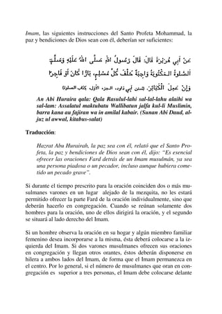 Imam, las siguientes instrucciones del Santo Profeta Mohammad, la
paz y bendiciones de Dios sean con él, deberían ser suficientes:
An Abi Huraira qala: Qala Rasulul-lahi sal-lal-lahu alaihi wa
sal-lam: Assalatul maktubatu Wallibatun jalfa kul-li Muslimin,
barra kana au fajiran wa in amilal kabair. (Sunan Abi Daud, al-
juz ul awwal, kitabus-salat)
Traducción:
Hazrat Abu Hurairah, la paz sea con él, relató que el Santo Pro-
feta, la paz y bendiciones de Dios sean con él, dijo: “Es esencial
ofrecer las oraciones Fard detrás de un Imam musulmán, ya sea
una persona piadosa o un pecador, incluso aunque hubiera come-
tido un pecado grave”.
Si durante el tiempo prescrito para la oración coinciden dos o más mu-
sulmanes varones en un lugar alejado de la mezquita, no les estará
permitido ofrecer la parte Fard de la oración individualmente, sino que
deberán hacerlo en congregación. Cuando se reúnan solamente dos
hombres para la oración, uno de ellos dirigirá la oración, y el segundo
se situará al lado derecho del Imam.
Si un hombre observa la oración en su hogar y algún miembro familiar
femenino desea incorporarse a la misma, ésta deberá colocarse a la iz-
quierda del Imam. Si dos varones musulmanes ofrecen sus oraciones
en congregación y llegan otros orantes, éstos deberán disponerse en
hilera a ambos lados del Imam, de forma que el Imam permanezca en
el centro. Por lo general, si el número de musulmanes que oran en con-
gregación es superior a tres personas, el Imam debe colocarse delante
 