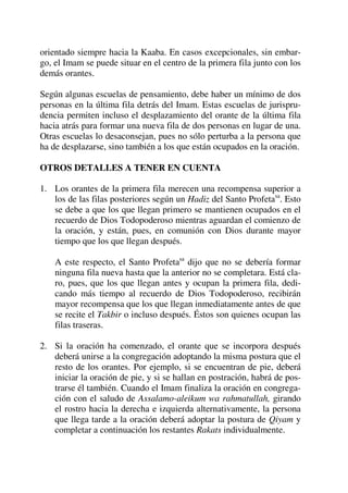 orientado siempre hacia la Kaaba. En casos excepcionales, sin embar-
go, el Imam se puede situar en el centro de la primera fila junto con los
demás orantes.
Según algunas escuelas de pensamiento, debe haber un mínimo de dos
personas en la última fila detrás del Imam. Estas escuelas de jurispru-
dencia permiten incluso el desplazamiento del orante de la última fila
hacia atrás para formar una nueva fila de dos personas en lugar de una.
Otras escuelas lo desaconsejan, pues no sólo perturba a la persona que
ha de desplazarse, sino también a los que están ocupados en la oración.
OTROS DETALLES A TENER EN CUENTA
1. Los orantes de la primera fila merecen una recompensa superior a
los de las filas posteriores según un Hadiz del Santo Profetasa
. Esto
se debe a que los que llegan primero se mantienen ocupados en el
recuerdo de Dios Todopoderoso mientras aguardan el comienzo de
la oración, y están, pues, en comunión con Dios durante mayor
tiempo que los que llegan después.
A este respecto, el Santo Profetasa
dijo que no se debería formar
ninguna fila nueva hasta que la anterior no se completara. Está cla-
ro, pues, que los que llegan antes y ocupan la primera fila, dedi-
cando más tiempo al recuerdo de Dios Todopoderoso, recibirán
mayor recompensa que los que llegan inmediatamente antes de que
se recite el Takbir o incluso después. Éstos son quienes ocupan las
filas traseras.
2. Si la oración ha comenzado, el orante que se incorpora después
deberá unirse a la congregación adoptando la misma postura que el
resto de los orantes. Por ejemplo, si se encuentran de pie, deberá
iniciar la oración de pie, y si se hallan en postración, habrá de pos-
trarse él también. Cuando el Imam finaliza la oración en congrega-
ción con el saludo de Assalamo-aleikum wa rahmatullah, girando
el rostro hacia la derecha e izquierda alternativamente, la persona
que llega tarde a la oración deberá adoptar la postura de Qiyam y
completar a continuación los restantes Rakats individualmente.
 