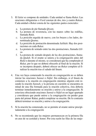 3. El Salat se compone de unidades. Cada unidad se llama Rakat. Las
oraciones obligatorias o Fard constan de dos, tres y cuatro Rakats.
Cada unidad o Rakat consta de las siguientes partes esenciales:
a. La postura de pie llamada Qiyam.
b. La postura de reverencia, con las manos sobre las rodillas,
llamada Rakú.
c. La posición erguida de nuevo, con los brazos a los lados, de-
nominada Qauma.
d. La posición de postración denominada Salldah. Hay dos post-
raciones en cada Rakat.
e. La postura de sentado entre las dos postraciones, llamada Llil-
sa.
f. La postura de sentado después de las dos postraciones, llama-
da Qadah. Si el orante se uniera a la congregación antes del
Rakú o durante el mismo, se considerará que ha completado el
Rakat, por lo que no deberá ofrecerlo al final de la oración. Si
se incorpora después, deberá ofrecer un Rakat completo al fi-
nalizar la oración tras el saludo del Imam.
4. Una vez haya comenzado la oración en congregación no se deben
iniciar las oraciones Sunnat o Náfal. Sin embargo, si el Imam da
comienzo a la oración en congregación mientras alguien está re-
zando la oración Sunnah, y la persona en cuestión se encuentra en
mitad de una fila formada para la oración colectiva, ésta debería
terminar inmediatamente su oración y unirse a la congregación. Si
estuviera ofreciendo oraciones Sunnat o Náfal en un lugar apartado
y considerara que puede unirse a la congregación sin perder gran
parte del primer Rakat, podrá completar su oración. De lo contrario
deberá terminar su oración y unirse a la congregación.
5. Si la oración ha comenzado, no se permite al orante unirse precipi-
tadamente a la congregación
6. No se recomienda que las mujeres permanezcan en la primera fila
en aras de su castidad y honor. Por esta razón las filas de las muje-
 