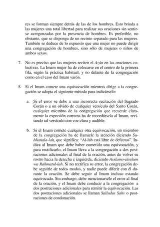 res se forman siempre detrás de las de los hombres. Esto brinda a
las mujeres una total libertad para realizar sus oraciones sin sentir-
se avergonzadas por la presencia de hombres. Es preferible, no
obstante, que se disponga de un recinto separado para las mujeres.
También se deduce de lo expuesto que una mujer no puede dirigir
una congregación de hombres, sino sólo de mujeres o niños de
ambos sexos.
7. No es preciso que las mujeres reciten el Azán en las oraciones co-
lectivas. La Imam mujer ha de colocarse en el centro de la primera
fila, según la práctica habitual, y no delante de la congregación
como en el caso del Imam varón.
8. Si el Imam comete una equivocación mientras dirige a la congre-
gación se adopta el siguiente método para indicárselo:
a. Si el error se debe a una incorrecta recitación del Sagrado
Corán o a un olvido de cualquier versículo del Santo Corán,
cualquier miembro de la congregación que recuerde clara-
mente la expresión correcta ha de recordárselo al Imam, reci-
tando tal versículo con voz clara y audible.
b. Si el Imam comete cualquier otra equivocación, un miembro
de la congregación ha de llamarle la atención diciendo Su-
bhanala-lah, que significa: “Al-lah está libre de defectos”. In-
dica al Imam que debe haber cometido una equivocación, y
para rectificarlo, el Imam lleva a la congregación a dos post-
raciones adicionales al final de la oración, antes de volver su
rostro hacia la derecha e izquierda, diciendo Asslamo-aleikum
wa Rahmatul-lah. Si no rectifica su error, la congregación de-
be seguirle de todos modos, y nadie puede diferir con él du-
rante la oración. Se debe seguir al Imam incluso estando
equivocado. Sin embargo, debe mencionarséle el error al final
de la oración, y el Imam debe conducir a la congregación a
dos postraciones adicionales para remitir la equivocación. Las
dos postraciones adicionales se llaman Salludus Sahv o post-
raciones de condonación.
 