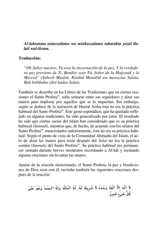 Al-lahumma antassalamu wa minkassalamu tabarakta yazal lla-
lali wal-ikram.
Traducción:
“Oh Señor nuestro, Tú eres la encarnación de la paz. Y la verdade-
ra paz proviene de Ti. Bendito seas Tú, Señor de la Majestad y la
Merced” (Saheeh Muslim, Kitabul Masallid wa mawazius Salata,
Bab Istihbabu-zikri badas-Salat).
También se describe en los Libros de las Tradiciones que en ciertas oca-
siones el Santo Profetasa
, solía sentarse entre sus seguidores y alzar sus
manos para implorar por aquellos que se lo requerían. Sin embargo,
según se deduce de la narración de Hazrat Aisha ésta no era la práctica
habitual del Santo Profetasa
. Este gesto esporádico, que ha quedado refle-
jado en algunas tradiciones, ha sido generalizado por error. El resultado
ha sido que ciertas sectas del Islam han considerado que es su práctica
habitual (Sunnah), mientras que, de hecho, de acuerdo con los relatos del
Santo Profetasa
mencionados anteriormente, ésta no era su práctica habi-
tual. Según el punto de vista de la Comunidad Ahmadía del Islam, el ac-
to de alzar las manos para rezar después del Salat no era la práctica
común (Sunnah) del Santo Profetasa
. Su práctica habitual era permane-
cer sentado durante breves momentos recordando a Al-lah y recitando
algunas oraciones sin levantar las manos.
Aparte de la oración mencionada, el Santo Profeta, la paz y bendicio-
nes de Dios sean con él, recitaba también las siguientes oraciones des-
pués de la oración:
 