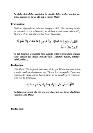 La ilaha il-lal-lahu wahdahu la sharika lahu. Lahul mulku wa-
lahul hamdu wa huwa ala kul-li shayin Qadir.
Traducción:
Nadie es digno de ser adorado excepto Al-lah. El es único y no tie-
ne compañero. La soberanía y la alabanza pertenecen sólo a El y
Él posee plena autoridad sobre todas las cosas.
Al-lah humma la maania lima aataita wala mutiya lima manata
wala yanfau zal lladdi minkal llad. (Sahihul Bujari, kitabus-
salah, babuz’)
Traducción:
¡Oh Al-lah! Nadie puede privarnos de lo que Tú nos has concedido
y nadie puede restituirnos lo que Tú nos has despojado. Y ninguna
persona de rango puede beneficiarse de su grandeza en compara-
ción con Tu Grandeza.
Al-lahumma ainni ala zikrika wa shukrika wa husni ibadatika.
(Sunnan Abu Daud)
Traducción:
 