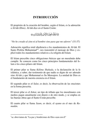INTRODUCCIÓN
El propósito de la creación del hombre, según el Islam, es la adoración
a Al-lah (Dios). Al-lah dice en el Santo Corán:
“No he creado al yinn ni al hombre sino para que me adoren” (51:57)
Adoración significa total obediencia a los mandamientos de Al-lah. El
Santo Profeta Mohammadsa1
, nos transmitió el mensaje de Dios y ex-
plicó todos los mandamientos relativos a la religión del Islam.
El Islam prescribe cinco obligaciones básicas que un musulmán debe
cumplir. Se conocen como los cinco principios fundamentales del Is-
lam o los cinco pilares del Islam.
El primer pilar se llama Kálima Shahada, o la declaración de la fe
islámica, a saber, dar testimonio de que nadie es digno de ser adorado
sino Al-lah y que Mohammad es Su Mensajero. La unidad de Dios es
el fundamento de nuestra creencia en el Islam.
El segundo pilar es el Salat, es decir, la observación de las oraciones
en la forma prescrita.
El tercer pilar es el Zakat, un tipo de tributo que los musulmanes con
medios pagan anualmente con dinero o de otro modo, y se emplea en
las buenas obras que el Santo Corán prescribe.
El cuarto pilar se llama Saum, es decir, el ayuno en el mes de Ra-
madán.
1
sa: abreviatura de “La paz y bendiciones de Dios sean con él”
 