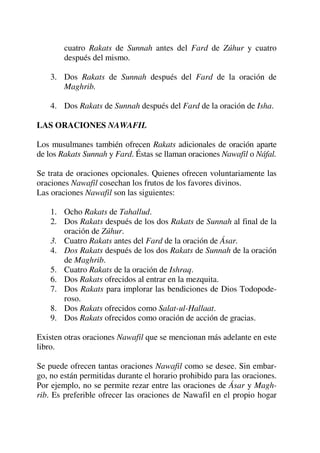 cuatro Rakats de Sunnah antes del Fard de Zúhur y cuatro
después del mismo.
3. Dos Rakats de Sunnah después del Fard de la oración de
Maghrib.
4. Dos Rakats de Sunnah después del Fard de la oración de Isha.
LAS ORACIONES NAWAFIL
Los musulmanes también ofrecen Rakats adicionales de oración aparte
de los Rakats Sunnah y Fard. Éstas se llaman oraciones Nawafil o Náfal.
Se trata de oraciones opcionales. Quienes ofrecen voluntariamente las
oraciones Nawafil cosechan los frutos de los favores divinos.
Las oraciones Nawafil son las siguientes:
1. Ocho Rakats de Tahallud.
2. Dos Rakats después de los dos Rakats de Sunnah al final de la
oración de Zúhur.
3. Cuatro Rakats antes del Fard de la oración de Ásar.
4. Dos Rakats después de los dos Rakats de Sunnah de la oración
de Maghrib.
5. Cuatro Rakats de la oración de Ishraq.
6. Dos Rakats ofrecidos al entrar en la mezquita.
7. Dos Rakats para implorar las bendiciones de Dios Todopode-
roso.
8. Dos Rakats ofrecidos como Salat-ul-Hallaat.
9. Dos Rakats ofrecidos como oración de acción de gracias.
Existen otras oraciones Nawafil que se mencionan más adelante en este
libro.
Se puede ofrecen tantas oraciones Nawafil como se desee. Sin embar-
go, no están permitidas durante el horario prohibido para las oraciones.
Por ejemplo, no se permite rezar entre las oraciones de Ásar y Magh-
rib. Es preferible ofrecer las oraciones de Nawafil en el propio hogar
 