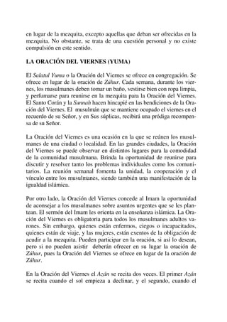 en lugar de la mezquita, excepto aquellas que deban ser ofrecidas en la
mezquita. No obstante, se trata de una cuestión personal y no existe
compulsión en este sentido.
LA ORACIÓN DEL VIERNES (YUMA)
El Salatul Yuma o la Oración del Viernes se ofrece en congregación. Se
ofrece en lugar de la oración de Zúhur. Cada semana, durante los vier-
nes, los musulmanes deben tomar un baño, vestirse bien con ropa limpia,
y perfumarse para reunirse en la mezquita para la Oración del Viernes.
El Santo Corán y la Sunnah hacen hincapié en las bendiciones de la Ora-
ción del Viernes. El musulmán que se mantiene ocupado el viernes en el
recuerdo de su Señor, y en Sus súplicas, recibirá una pródiga recompen-
sa de su Señor.
La Oración del Viernes es una ocasión en la que se reúnen los musul-
manes de una ciudad o localidad. En las grandes ciudades, la Oración
del Viernes se puede observar en distintos lugares para la comodidad
de la comunidad musulmana. Brinda la oportunidad de reunirse para
discutir y resolver tanto los problemas individuales como los comuni-
tarios. La reunión semanal fomenta la unidad, la cooperación y el
vínculo entre los musulmanes, siendo también una manifestación de la
igualdad islámica.
Por otro lado, la Oración del Viernes concede al Imam la oportunidad
de aconsejar a los musulmanes sobre asuntos urgentes que se les plan-
tean. El sermón del Imam les orienta en la enseñanza islámica. La Ora-
ción del Viernes es obligatoria para todos los musulmanes adultos va-
rones. Sin embargo, quienes están enfermos, ciegos o incapacitados,
quienes están de viaje, y las mujeres, están exentos de la obligación de
acudir a la mezquita. Pueden participar en la oración, si así lo desean,
pero si no pueden asistir deberán ofrecer en su lugar la oración de
Zúhur, pues la Oración del Viernes se ofrece en lugar de la oración de
Zúhur.
En la Oración del Viernes el Azán se recita dos veces. El primer Azán
se recita cuando el sol empieza a declinar, y el segundo, cuando el
 