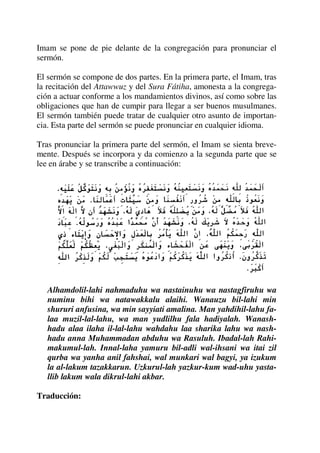 Imam se pone de pie delante de la congregación para pronunciar el
sermón.
El sermón se compone de dos partes. En la primera parte, el Imam, tras
la recitación del Attawwuz y del Sura Fátiha, amonesta a la congrega-
ción a actuar conforme a los mandamientos divinos, así como sobre las
obligaciones que han de cumpir para llegar a ser buenos musulmanes.
El sermón también puede tratar de cualquier otro asunto de importan-
cia. Esta parte del sermón se puede pronunciar en cualquier idioma.
Tras pronunciar la primera parte del sermón, el Imam se sienta breve-
mente. Después se incorpora y da comienzo a la segunda parte que se
lee en árabe y se transcribe a continuación:
Alhamdolil-lahi nahmaduhu wa nastainuhu wa nastagfiruhu wa
numinu bihi wa natawakkalu alaihi. Wanauzu bil-lahi min
shururi anfusina, wa min sayyiati amalina. Man yahdihil-lahu fa-
laa muzil-lal-lahu, wa man yudlilhu fala hadiyalah. Wanash-
hadu alaa ilaha il-lal-lahu wahdahu laa sharika lahu wa nash-
hadu anna Muhammadan abduhu wa Rasuluh. Ibadal-lah Rahi-
makumul-lah. Innal-laha yamuru bil-adli wal-ihsani wa itai zil
qurba wa yanha anil fahshai, wal munkari wal bagyi, ya izukum
la al-lakum tazakkarun. Uzkurul-lah yazkur-kum wad-uhu yasta-
llib lakum wala dikrul-lahi akbar.
Traducción:
 
