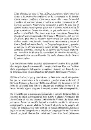 Toda alabanza es para Al-lah. A Él Le alabamos e imploramos Su
ayuda y Su protección; confiamos en Él y solamente en Él deposi-
tamos nuestra confianza y buscamos protección contra la maldad
y malicia de nuestras almas y contra las malas consecuencias de
nuestras acciones. Nadie puede descarriar a quien Él guía por el
camino recto; y nadie puede guiar por el camino recto a quien Él
juzga extraviado. Damos testimonio de que nadie merece ser ado-
rado excepto Al-lah. Él es único y no tiene compañero. Damos tes-
timonio de que Mohammad es Su Siervo y Mensajero. ¡Oh siervos
de Al-lah! Que Dios os muestre misericordia. Sin duda Al-lah os
ordena actuar con justicia, beneficiaros mutuamente y hacer el
bien a los demás como hacéis con los propios parientes, y prohibe
el mal que os afecta a vosotros y a los demás y prohibe la rebelión
contra la autoridad legítima. Él os advierte que no seáis negligen-
tes. Acordaos de Al-lah y Él se acordará de vosotros; invocadle, y
Él responderá a vuestra llamada. Sin duda, el recuerdo de Dios es
la mayor virtud.
Los musulmanes deben escuchar atentamente el sermón. Está prohibi-
do cualquier tipo de conversación durante el mismo. Una vez finaliza-
da la segunda parte del sermón, se recita el Iqamat, y el Imam lleva a
la congregación a los dos Rakats de la Oración del Yumah o Viernes.
El Santo Profeta, la paz y bendiciones de Dios sean con él, desaproba-
ba que se amonestara a la audiencia a guardar silencio durante el
Sermón. Cuando se hace inevitable, un ademán con la mano o con el
dedo es suficiente para indicar a alguien que mantenga silencio. Si el
Imam formula alguna pregunta durante el sermón, debe ser respondido.
Es preferible que la persona que pronuncie el sermón dirija también la
oración. El Imam debe recitar el Sura Fátiha y algunos versículos del
Santo Corán en voz alta durante la Oración del Viernes. Se deben ofre-
cer cuatro Rakats de oración Sunnah antes de la oración de viernes en
congregación, y cuatro Rakats de Sunnah después de la oración de
viernes en congregación, pero también se pueden ofrecer dos Rakats en
lugar de cuatro desupués de la oración en congregación del Viernes o
Yumah, según el libro de las tradiciones Sunan Abu Daud (Kitab-us-
 