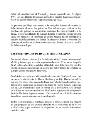 Salat bab Assalaat bad al Yumuah y sharah Assunah, vol. 3, página
449). Los dos Rakats de Sunnah antes de la oración Fard son obligato-
rios y no deben omitirse ni siquiera durante el viaje.
La persona que llega con retraso a la mezquita durante el sermón no
debe intentar alcanzar las primeras filas saltando por encima de los
hombros de quienes se encuentran sentados. Le está permitido, si lo
desea, ofrecer dos Rakats de Sunnah durante el sermón. Si una persona
llega con retraso y se incorpora al último Qadah, ha de completar la
oración individualmente tras haber finalizado el Imam la oración. No
obstante, si perdiera toda la oración colectiva, deberá ofrecer la oración
de Zúhur en su lugar.
LAS FESTIVIDADES DE ID-UL-FITR E ID-UL ADHA
Durante el año se celebran dos festividades de Id. Una se denomina Id-
ul-Fitr y la otra, que se celebra aproximadamente 10 semanas después,
Id-ul- Adha. Id-ul-Fitr se celebra al final del mes del ayuno. En ese día,
los musulmanes manifiestan su alegría por haber tenido la fortaleza de
cumplir con la obligación del ayuno.
Id-ul-Adha se celebra el décimo día del mes de Dhul-Hall para con-
memorar la obediencia de Hazrat Ibrahim y su hijo Hazrat Ismael, la
paz sea con ellos. Dios aceptó la devoción y obediencia de ambos y or-
denó que se sacrificara un cordero en lugar de Hazrat Ismael, la paz sea
con él. Los musulmanes que se reúnen en la Meca para Hall ofrecen
sacrificios en conmemoración del Id-ul-Adha, siguiendo el ejemplo del
Profeta Abraham, la paz sea con él. Este acto del sacrificio de animales
lo realizan los musulmanes de todo el mundo.
Todos los musulmanes, hombres, mujeres y niños, se unen a la oración
en congregación de dos Rakats ofrecida en las ocasiones de Id-ul-Fitr
y Id-ul-Adha, y que se ofrece, de ser posible, en un espacio abierto fue-
ra de la ciudad.
 