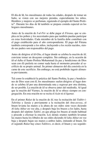 El día de Id, los musulmanes de todas las edades, después de tomar un
baño, se visten con sus mejores prendas, especialmente los niños.
Hombres y mujeres se perfuman, siguiendo el ejemplo del Santo Profe-
tasa
. Durante los días de Id también se prepara comida especial en los
hogares musulmanes.
Antes de la oración de I-ul-Fitr se debe pagar el Fitrana, que se em-
plea en los pobres y los necesitados para que también puedan participar
en estas festividades. Cada miembro de la familia debe contribuir con
el pago establecido para el año correspondiente. El pago del Fitrana
también corresponde a los niños, incluyendo a los recién nacidos, sien-
do sus padres son responsables del pago.
Antes de dirigirse al Id-Gha, el lugar donde se celebra la oración de Id,
conviene tomar un desayuno completo. Sin embargo, en la ocasión de
Id-ul-Adha el Santo Profeta Mohammad (la paz y bendiciones de Dios
sean con él) prefería no comer nada hasta el momento proceder al sa-
crificio de su propio animal. Su primer almuerzo del día consistía en la
carne de este sacrificio. Sin embargo, no está prohibido ingerir alimen-
to previamente.
Tal como lo estableció la práctica del Santo Profeta, la paz y bendicio-
nes de Dios sean con él, los musulmanes suelen dirigirse al lugar don-
de se celebra Id por una determinada ruta y regresar por otra distinta,
de ser posible. La oración de Id se observa antes del mediodía. Al igual
que la oración del Viernes, la oración de Id se ofrece siempre en con-
gregación. En esta oración no se recita el Azán ni el Iqamat.
En el primer Rakat de la oración de Id, tras la recitación del Takbir-i-
Tahrima y Sanáa y previamente a la recitación del Atta-awwuz, el
Imam levanta las manos a la altura de sus oídos siete veces diciendo
Al-lahu Akbar en voz alta, y después baja los brazos a los lados, hasta
después del séptimo Takbir, en que pliega los brazos al modo habitual
y procede a efectuar la oración. Los demás orantes también levantan
las manos hasta los lóbulos de sus oídos diciendo Al-lahu Akbar en voz
baja y después bajan sus manos a ambos lados, imitando al Imam. En
el segundo Rakat hay cinco Takbires, es decir, el Imam y sus seguido-
 