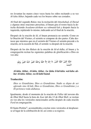 res levantan las manos cinco veces hasta los oídos recitando a su vez
Al-lahu Akbar, bajando cada vez los brazos sobre sus costados.
Al final del segundo Rakat, tras la recitación del Attashahud, el Darud
y algunas otras oraciones prescritas, el Imam gira el rostro hacia la de-
recha diciendo Assalamo-aleikum wa rahmatul-lah y después hacia la
izquierda, repitiendo lo mismo, indicando así el final de la oración.
Después de la oración de Id, el Imam pronuncia un sermón. Como en
la Oración del Viernes, el sermón se compone de dos partes. Cabe des-
tacar que mientras que en el sermón del Viernes el sermón precede a la
oración, en la ocasión de Eid, el sermón va después de la oración.
Después de los dos Rakats de la oración de Id-ul-Adha, el Imam y la
congregación recitan las siguientes palabras de glorificación a Dios en
voz alta:
Al-lahu Akbar, Al-lahu Akbar. La ilaha il-lal-lahu wal-lahu ak-
bar Al-lahu Akbar, wa lil-lahil hamd.
Traducción:
Dios es Grandísimo, Dios es Grandísimo. Nadie es digno de ser
adorado sino Al-lah; Dios es Grandísimo, Dios es Grandísimo y a
Él pertenece toda alabanza.
Igualmente, desde el momento de la oración de Fállar del noveno día
de Dhul Hall hasta la hora de Ásar del día 13 de Dhul Hall, se recitan
en voz alta los versículos mencionados arriba después de cada oración
Fard en congregación.
El Santo Profetasa
, acostumbraba a recitar estos versículos al desplazar-
se al lugar de la celebración de Id, así como a su regreso.
 