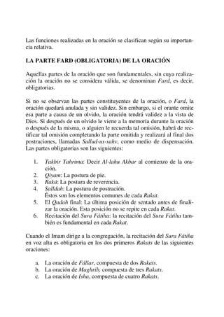 Las funciones realizadas en la oración se clasifican según su importan-
cia relativa.
LA PARTE FARD (OBLIGATORIA) DE LA ORACIÓN
Aquellas partes de la oración que son fundamentales, sin cuya realiza-
ción la oración no se considera válida, se denominan Fard, es decir,
obligatorias.
Si no se observan las partes constituyentes de la oración, o Fard, la
oración quedará anulada y sin validez. Sin embargo, si el orante omite
esa parte a causa de un olvido, la oración tendrá validez a la vista de
Dios. Si después de un olvido le viene a la memoria durante la oración
o después de la misma, o alguien le recuerda tal omisión, habrá de rec-
tificar tal omisión completando la parte omitida y realizará al final dos
postraciones, llamadas Sallud-us-sahv, como medio de dispensación.
Las partes obligatorias son las siguientes:
1. Takbir Tahrima: Decir Al-lahu Akbar al comienzo de la ora-
ción.
2. Qiyam: La postura de pie.
3. Rakú: La postura de reverencia.
4. Salldah: La postura de postración.
Éstos son los elementos comunes de cada Rakat.
5. El Qadah final: La última posición de sentado antes de finali-
zar la oración. Esta posición no se repite en cada Rakat.
6. Recitación del Sura Fátiha: la recitación del Sura Fátiha tam-
bién es fundamental en cada Rakat.
Cuando el Imam dirige a la congregación, la recitación del Sura Fátiha
en voz alta es obligatoria en los dos primeros Rakats de las siguientes
oraciones:
a. La oración de Fállar, compuesta de dos Rakats.
b. La oración de Maghrib, compuesta de tres Rakats.
c. La oración de Isha, compuesta de cuatro Rakats.
 