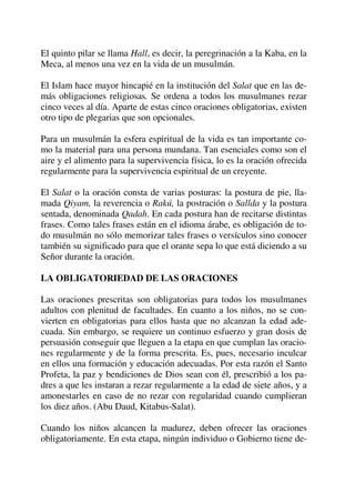 El quinto pilar se llama Hall, es decir, la peregrinación a la Kaba, en la
Meca, al menos una vez en la vida de un musulmán.
El Islam hace mayor hincapié en la institución del Salat que en las de-
más obligaciones religiosas. Se ordena a todos los musulmanes rezar
cinco veces al día. Aparte de estas cinco oraciones obligatorias, existen
otro tipo de plegarias que son opcionales.
Para un musulmán la esfera espiritual de la vida es tan importante co-
mo la material para una persona mundana. Tan esenciales como son el
aire y el alimento para la supervivencia física, lo es la oración ofrecida
regularmente para la supervivencia espiritual de un creyente.
El Salat o la oración consta de varias posturas: la postura de pie, lla-
mada Qiyam, la reverencia o Rakú, la postración o Sallda y la postura
sentada, denominada Qadah. En cada postura han de recitarse distintas
frases. Como tales frases están en el idioma árabe, es obligación de to-
do musulmán no sólo memorizar tales frases o versículos sino conocer
también su significado para que el orante sepa lo que está diciendo a su
Señor durante la oración.
LA OBLIGATORIEDAD DE LAS ORACIONES
Las oraciones prescritas son obligatorias para todos los musulmanes
adultos con plenitud de facultades. En cuanto a los niños, no se con-
vierten en obligatorias para ellos hasta que no alcanzan la edad ade-
cuada. Sin embargo, se requiere un continuo esfuerzo y gran dosis de
persuasión conseguir que lleguen a la etapa en que cumplan las oracio-
nes regularmente y de la forma prescrita. Es, pues, necesario inculcar
en ellos una formación y educación adecuadas. Por esta razón el Santo
Profeta, la paz y bendiciones de Dios sean con él, prescribió a los pa-
dres a que les instaran a rezar regularmente a la edad de siete años, y a
amonestarles en caso de no rezar con regularidad cuando cumplieran
los diez años. (Abu Daud, Kitabus-Salat).
Cuando los niños alcancen la madurez, deben ofrecer las oraciones
obligatoriamente. En esta etapa, ningún individuo o Gobierno tiene de-
 