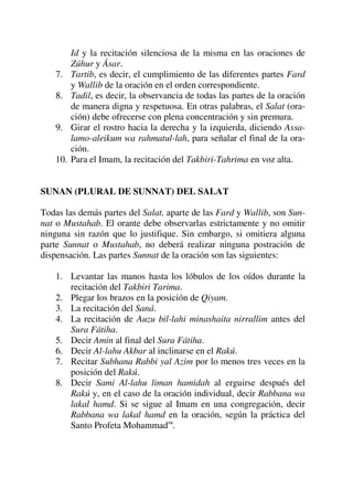 Id y la recitación silenciosa de la misma en las oraciones de
Zúhur y Ásar.
7. Tartib, es decir, el cumplimiento de las diferentes partes Fard
y Wallib de la oración en el orden correspondiente.
8. Tadil, es decir, la observancia de todas las partes de la oración
de manera digna y respetuosa. En otras palabras, el Salat (ora-
ción) debe ofrecerse con plena concentración y sin premura.
9. Girar el rostro hacia la derecha y la izquierda, diciendo Assa-
lamo-aleikum wa rahmatul-lah, para señalar el final de la ora-
ción.
10. Para el Imam, la recitación del Takbiri-Tahrima en voz alta.
SUNAN (PLURAL DE SUNNAT) DEL SALAT
Todas las demás partes del Salat, aparte de las Fard y Wallib, son Sun-
nat o Mustahab. El orante debe observarlas estrictamente y no omitir
ninguna sin razón que lo justifique. Sin embargo, si omitiera alguna
parte Sunnat o Mustahab, no deberá realizar ninguna postración de
dispensación. Las partes Sunnat de la oración son las siguientes:
1. Levantar las manos hasta los lóbulos de los oídos durante la
recitación del Takbiri Tarima.
2. Plegar los brazos en la posición de Qiyam.
3. La recitación del Saná.
4. La recitación de Auzu bil-lahi minashaita nirrallim antes del
Sura Fátiha.
5. Decir Amin al final del Sura Fátiha.
6. Decir Al-lahu Akbar al inclinarse en el Rakú.
7. Recitar Subhana Rabbi yal Azim por lo menos tres veces en la
posición del Rakú.
8. Decir Sami Al-lahu liman hamidah al erguirse después del
Rakú y, en el caso de la oración individual, decir Rabbana wa
lakal hamd. Si se sigue al Imam en una congregación, decir
Rabbana wa lakal hamd en la oración, según la práctica del
Santo Profeta Mohammadsa
.
 