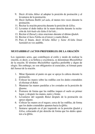 9. Decir Al-lahu Akbar al adoptar la posición de postración y al
levantarse de la postración.
10. Decir Subhana Rabbi yal aala, al menos tres veces durante la
postración.
11. Recitar la oración prescrita durante la posición de Llilsa.
12. Levantar el dedo índice de la mano derecha durante la recita-
ción de Ash-hado ala ilaha il-lal-lah...
13. Recitar el Darud y otras oraciones durante el último Qadah.
14. Recitar el Sura Fátiha en el tercer y cuarto Rakat.
15. Para el Imam, decir Al-lahu Akbar y Same Al-lahu liman
hamidah en voz audible.
MUSTAHIBBAT (ACTOS PREFERIBLES) DE LA ORACIÓN
Los siguientes actos, que contribuyen al estilo y modo de realizar la
oración, es decir, a su belleza y excelencia, se denominan Mustahibbat
de la oración. El término Mustahibbat significa preferible y digno de
elogio. Sin embargo, no son obligatorios ni esenciales, ni forman parte
del Sunnat de la oración.
1. Mirar fijamente al punto en que se apoya la cabeza durante la
postración.
2. Colocar las manos sobre las rodillas con los dedos extendidos
al efectuar el Rakú.
3. Mantener las manos paralelas a los costados en la posición de
Qauma.
4. Postrarse de forma que las rodillas toquen el suelo en primer
lugar, y después las manos, nariz y frente.
5. Levantarse del segundo Rakat después de la postración sin
apoyo alguno.
6. Colocar las manos en el regazo, cerca de las rodillas, de forma
que los dedos extendidos apunten hacia la Qibla.
7. Sentarse apoyado en el pie izquierdo en la posición Qadah y
Llilsa, colocando el pie derecho de forma que los dedos apun-
ten a la Qibla.
 
