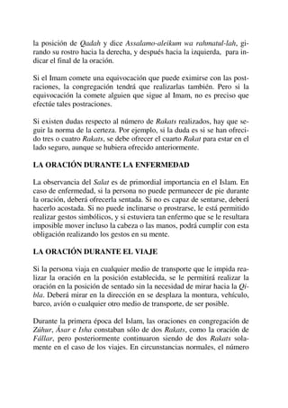 la posición de Qadah y dice Assalamo-aleikum wa rahmatul-lah, gi-
rando su rostro hacia la derecha, y después hacia la izquierda, para in-
dicar el final de la oración.
Si el Imam comete una equivocación que puede eximirse con las post-
raciones, la congregación tendrá que realizarlas también. Pero si la
equivocación la comete alguien que sigue al Imam, no es preciso que
efectúe tales postraciones.
Si existen dudas respecto al número de Rakats realizados, hay que se-
guir la norma de la certeza. Por ejemplo, si la duda es si se han ofreci-
do tres o cuatro Rakats, se debe ofrecer el cuarto Rakat para estar en el
lado seguro, aunque se hubiera ofrecido anteriormente.
LA ORACIÓN DURANTE LA ENFERMEDAD
La observancia del Salat es de primordial importancia en el Islam. En
caso de enfermedad, si la persona no puede permanecer de pie durante
la oración, deberá ofrecerla sentada. Si no es capaz de sentarse, deberá
hacerlo acostada. Si no puede inclinarse o prostrarse, le está permitido
realizar gestos simbólicos, y si estuviera tan enfermo que se le resultara
imposible mover incluso la cabeza o las manos, podrá cumplir con esta
obligación realizando los gestos en su mente.
LA ORACIÓN DURANTE EL VIAJE
Si la persona viaja en cualquier medio de transporte que le impida rea-
lizar la oración en la posición establecida, se le permitirá realizar la
oración en la posición de sentado sin la necesidad de mirar hacia la Qi-
bla. Deberá mirar en la dirección en se desplaza la montura, vehículo,
barco, avión o cualquier otro medio de transporte, de ser posible.
Durante la primera época del Islam, las oraciones en congregación de
Zúhur, Ásar e Isha constaban sólo de dos Rakats, como la oración de
Fállar, pero posteriormente continuaron siendo de dos Rakats sola-
mente en el caso de los viajes. En circunstancias normales, el número
 