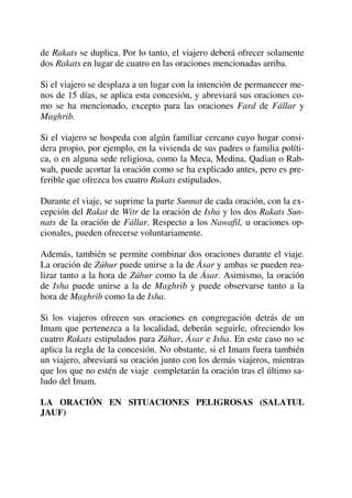 de Rakats se duplica. Por lo tanto, el viajero deberá ofrecer solamente
dos Rakats en lugar de cuatro en las oraciones mencionadas arriba.
Si el viajero se desplaza a un lugar con la intención de permanecer me-
nos de 15 días, se aplica esta concesión, y abreviará sus oraciones co-
mo se ha mencionado, excepto para las oraciones Fard de Fállar y
Maghrib.
Si el viajero se hospeda con algún familiar cercano cuyo hogar consi-
dera propio, por ejemplo, en la vivienda de sus padres o familia políti-
ca, o en alguna sede religiosa, como la Meca, Medina, Qadian o Rab-
wah, puede acortar la oración como se ha explicado antes, pero es pre-
ferible que ofrezca los cuatro Rakats estipulados.
Durante el viaje, se suprime la parte Sunnat de cada oración, con la ex-
cepción del Rakat de Witr de la oración de Isha y los dos Rakats Sun-
nats de la oración de Fállar. Respecto a los Nawafil, u oraciones op-
cionales, pueden ofrecerse voluntariamente.
Además, también se permite combinar dos oraciones durante el viaje.
La oración de Zúhur puede unirse a la de Ásar y ambas se pueden rea-
lizar tanto a la hora de Zúhur como la de Ásar. Asimismo, la oración
de Isha puede unirse a la de Maghrib y puede observarse tanto a la
hora de Maghrib como la de Isha.
Si los viajeros ofrecen sus oraciones en congregación detrás de un
Imam que pertenezca a la localidad, deberán seguirle, ofreciendo los
cuatro Rakats estipulados para Zúhur, Ásar e Isha. En este caso no se
aplica la regla de la concesión. No obstante, si el Imam fuera también
un viajero, abreviará su oración junto con los demás viajeros, mientras
que los que no estén de viaje completarán la oración tras el último sa-
ludo del Imam.
LA ORACIÓN EN SITUACIONES PELIGROSAS (SALATUL
JAUF)
 
