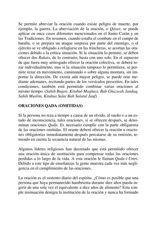 Se permite abreviar la oración cuando existe peligro de muerte, por
ejemplo, la guerra. La abreviación de la oración, o Qásar, se puede
aplicar en once casos diferentes mencionados en el Santo Corán y en
las Tradiciones. En resumen, cuando estalla el combate en el campo de
batalla, o se prepara un ataque sorpresa por parte del enemigo, o el
ejército se ve obligado a refugiarse en las trincheras, se acortan las ora-
ciones debido a la crítica situación. Si la situación lo permite, se deben
ofrecer dos Rakats, de lo contrario, basta con uno solo. En el supuesto
de que fuera muy arriesgado ofrecer la oración colectiva, se deberá re-
zar individualmente, mas si la situación tampoco lo permitiera, se per-
mite rezar en movimiento, caminando o sobre alguna montura, sin im-
portar la dirección. De existir aún mayor peligro, se puede orar me-
diante ademanes, recitando partes de los versículos prescritos. En tales
condiciones, también está permitido combinar varias oraciones al
mismo tiempo. (Sahih Bujari, Kitabul-Maghazi, Bab Ghazwah Jandaq,
Sahih Muslim, Kitabus Salat Bab Salatul Jauf)
ORACIONES QADA (OMITIDAS)
Si la persona no reza a tiempo a causa de un olvido, al sueño o a un es-
tado de inconsciencia, tales oraciones, si se ofrecen después, se deno-
minan oraciones Qada. Es necesario cumplir con la parte obligatoria
de las oraciones omitidas. El orante deberá ofrecer la oración u oracio-
nes obligatorias inmediatamente después percatarse de su omisión, te-
niendo en cuenta la secuencia natural de las mismas.
Algunos líderes religiosos han decretado que está permitido ofrecer
una oración única de sustitución para compensar todas las oraciones
perdidas a lo largo de la vida. A esta oración le llaman Qada-i-Umri.
Debido a este tipo de enseñanzas la gente muestra cada vez más negli-
gencia en el cumplimiento de las oraciones.
La oración es el sustento diario del espíritu. ¿Cómo es posible que una
persona que haya permanecido hambrienta durante diez años pueda in-
gerir de una sola vez el equivalente a diez años de alimento? Esta sim-
ple insinuación denigra la institución de la oración y nunca ha formado
 