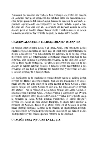 Tahayyud por razones inevitables. Sin embargo, es preferible hacerlo
en las horas previas al amanecer. Es habitual entre los musulmanes re-
citar largos pasajes del Santo Corán durante la oración de Taravih, si-
guiendo la práctica de los compañeros del Santo Profeta, la paz y ben-
diciones de Dios sean con él. La oración de Taravih consta de ocho
Rakats, pero se pueden ofrecer hasta veinte o incluso más si se desea.
Conviene descansar brevemente después de cada cuatro Rakats.
ORACIÓN AL OCURRIR ECLIPSES SOLARES O LUNARES
El eclipse solar se llama Kasuf y el lunar, Jasuf. Este fenómeno de los
cuerpos celestes recuerda al justo que, al igual como aparentemente se
disipa la luz del sol y la luna durante los eclipses, de la misma forma,
diferentes tipos de enfermedades espirituales pueden menguar la luz
espiritual que ilumina el corazón del creyente, de las que sólo la mer-
ced de Dios puede protegerle. Por ello, se prescribe una oración de dos
Rakats al ocurrir eclipses solares o lunares, como recordatorio a los
creyentes de que han de implorar las bendiciones y mercedes de Dios
si desean alcanzar la cima espiritual.
Los habitantes de la localidad o ciudad donde ocurre el eclipse deben
ofrecer dos Rakats en congregación, bien en una mezquita o en un es-
pacio abierto. En esta oración se debe recitar el Sura Fátiha y otros
largos pasajes del Santo Corán en voz alta. En cada Rakat se ofrecen
dos Rakús. Tras la recitación de algunos pasajes del Santo Corán, el
Imam efectúa el primer Rakú. Después vuelve a la posición del Qiyam,
recitando algunos otros pasajes del Corán, y vuelve por segunda vez a
la posición de Rakú. Según algunas tradiciones, el Santo Profetasa
,
ofrecía tres Rakús en cada Rakat. Después, el Imam debe adoptar la
posición de Salldah. Tanto en el Rakú como en el Salldah se deben
hacer intensas súplicas. Al final de la oración, el Imam deberá pronun-
ciar un sermón cuyo tema principal sea la invocación del perdón a Dios
Todopoderoso y los medios para la reforma de la sociedad.
ORACIÓN PARA INVOCAR LA LLUVIA
 