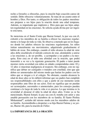 recho a forzarles a ofrecerlas, pues la oración bajo coacción carece de
sentido. Debe ofrecerse voluntariamente. Se trata de un asunto entre el
hombre y Dios. Por tanto, es obligación de todos los padres musulma-
nes preparar a sus hijos para la oración desde una edad temprana.
Además, es importante que imploren a Dios para que sus hijos adop-
ten regularidad en las oraciones. Se solicita ayuda divina por ser ingen-
te esta tarea.
Se menciona en el Santo Corán que Hazrat Ismael, la paz sea con él,
exhortó a los miembros de su familia a ofrecer las oraciones regular-
mente a lo largo de toda su vida. Se observa a menudo que en los hoga-
res donde los adultos ofrecen las oraciones regularmente, los niños
imitan naturalmente sus movimientos, adquiriendo gradualmente el
hábito de rezar. Sin embargo, cuando el niño alcanza la edad de siete
años debe enseñársele el método correcto de orar, alentándole a unirse
a las oraciones y, de ser posible, a acompañar a sus padres a la mez-
quita. Esto crea en el niño una afinidad con la oración, que podrá
transmitir a su vez a la siguiente generación. El padre o tutor puede
mostrar cierta severidad con niños en edades comprendidas entre 10 y
12 años si muestran negligencia al respecto. Sin embargo, esto no sig-
nifica que deban ser castigados o tratados con crueldad, sino que que
deben ser amonestados del mismo modo que harían los padres con los
niños que se niegan a ir al colegio. No obstante, cuando alcancen la
edad de doce años se les deberá informar que sus padres han cumplido
sus responsabilidades con ellos y que a partir de ese momento serán
responsables ante Dios de sus actos. Esto no significa que no puedan
ser aconsejados, asesorados o amonestados, pues los consejos pueden
continuar a lo largo de toda la vida si es preciso. Lo que termina es la
severidad al alcanzar el niño la edad de doce años. Como ya se ha
mencionado, Hazrat Ismael, la paz sea con él, trataba con amor y una
amable persuasión con los miembros de su familia. El Santo Profeta
Mohammadsa
, actúaba del mismo modo con los miembros adultos de
su familia. Acostumbraba a despertar a su hija Hazrat Fatima y su yer-
no, Hazrat Ali, para la oración de Fállar.
LA IMPORTANCIA DE LA ORACIÓN
 