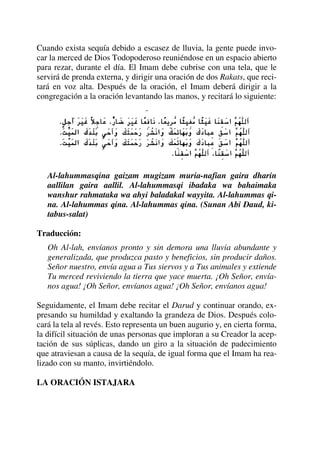 Cuando exista sequía debido a escasez de lluvia, la gente puede invo-
car la merced de Dios Todopoderoso reuniéndose en un espacio abierto
para rezar, durante el día. El Imam debe cubrise con una tela, que le
servirá de prenda externa, y dirigir una oración de dos Rakats, que reci-
tará en voz alta. Después de la oración, el Imam deberá dirigir a la
congregación a la oración levantando las manos, y recitará lo siguiente:
Al-lahummasqina gaizam mugizam muria-nafian gaira dharin
aallilan gaira aallil. Al-lahummasqi ibadaka wa bahaimaka
wanshur rahmataka wa ahyi baladakal wayyita. Al-lahummas qi-
na. Al-lahummas qina. Al-lahummas qina. (Sunan Abi Daud, ki-
tabus-salat)
Traducción:
Oh Al-lah, envíanos pronto y sin demora una lluvia abundante y
generalizada, que produzca pasto y beneficios, sin producir daños.
Señor nuestro, envía agua a Tus siervos y a Tus animales y extiende
Tu merced reviviendo la tierra que yace muerta. ¡Oh Señor, envía-
nos agua! ¡Oh Señor, envíanos agua! ¡Oh Señor, envíanos agua!
Seguidamente, el Imam debe recitar el Darud y continuar orando, ex-
presando su humildad y exaltando la grandeza de Dios. Después colo-
cará la tela al revés. Esto representa un buen augurio y, en cierta forma,
la difícil situación de unas personas que imploran a su Creador la acep-
tación de sus súplicas, dando un giro a la situación de padecimiento
que atraviesan a causa de la sequía, de igual forma que el Imam ha rea-
lizado con su manto, invirtiéndolo.
LA ORACIÓN ISTAJARA
 