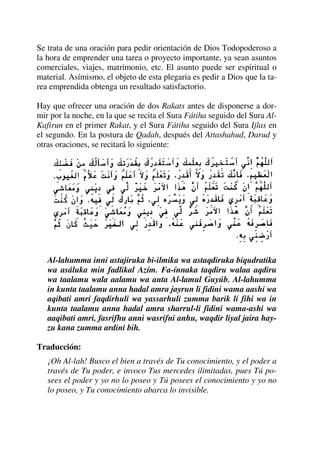 Se trata de una oración para pedir orientación de Dios Todopoderoso a
la hora de emprender una tarea o proyecto importante, ya sean asuntos
comerciales, viajes, matrimonio, etc. El asunto puede ser espiritual o
material. Asímismo, el objeto de esta plegaria es pedir a Dios que la ta-
rea emprendida obtenga un resultado satisfactorio.
Hay que ofrecer una oración de dos Rakats antes de disponerse a dor-
mir por la noche, en la que se recita el Sura Fátiha seguido del Sura Al-
Kafirun en el primer Rakat, y el Sura Fátiha seguido del Sura Ijlas en
el segundo. En la postura de Qadah, después del Attashahud, Darud y
otras oraciones, se recitará lo siguiente:
Al-lahumma inni astajiruka bi-ilmika wa astaqdiruka biqudratika
wa asáluka min fadlikal Azím. Fa-ínnaka taqdiru walaa aqdiru
wa taalamu wala aalamu wa anta Al-lamul Guyúb. Al-lahumma
in kunta taalamu anna hadal amra jayrun li fidini wama aashi wa
aqibati amri faqdirhuli wa yassarhuli zumma barik li fihi wa in
kunta taalamu anna hadal amra sharrul-li fidini wama-ashi wa
aaqibati amri, fasrifhu anni wasrifni anhu, waqdir liyal jaira hay-
zu kana zumma ardini bih.
Traducción:
¡Oh Al-lah! Busco el bien a través de Tu conocimiento, y el poder a
través de Tu poder, e invoco Tus mercedes ilimitadas, pues Tú po-
sees el poder y yo no lo poseo y Tú posees el conocimiento y yo no
lo poseo, y Tu conocimiento abarca lo invisible.
 