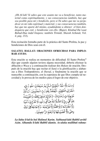 ¡Oh Al-lah! Si sabes que este asunto me va a beneficiar, tanto ma-
terial como espiritualmente, y sus consecuencias también, haz que
sea posible para mí y bendícelo, pero si Tú sabes que me va perju-
dicar en mi vida espiritual y material, y sus consecuencias también,
haz que me aparte del mismo, ayudándome a obtener el bien don-
dequiera que esté, y bendíceme con ello. (Bujari, Kitabud Da´waat
Babud-Dua indal Istajara; también Tirmidi, Sharah AsSanát, Vol.
4, pág. 153).
Esta recitación formaba parte de la práctica del Santo Profeta, la paz y
bendiciones de Dios sean con él.
SALATUL HALLAT: ORACIONES OFRECIDAS PARA IMPLO-
RAR AYUDA
Esta oración se realiza en momentos de dificultad. El Santo Profetasa
dijo que cuando alguien tuviera alguna necesidad, debería efectuar la
ablución o Wuzu y a continuación realizar dos Rakats de oración. Des-
pués de la oración hay que recitar el Saná o la glorificación y alaban-
zas a Dios Todopoderoso, el Darud, y finalmente la oración que se
transcribe a continuación, con la esperanza de que Dios cumpla tal ne-
cesidad y le provea de los medios para el logro de este objetivo.
La ilaha il-lal-la hul Halimul Karim. Subhanal-lahi Rabbil arshil
Azim. Alhamdu li-lahi Rabbil alamin. As-aluka mullibati rahma-
 