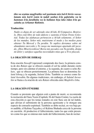 tika wa azaima magfiratika wal ganimata min kul-li birrin wassa-
lamata min kul-li ismin la tadali zanban il-la gafartahu wa la
hamman il-la faralltahu wa la hallatan hiya laka ridan il-la qa-
zaitaha ya Arhamar Rahimin.
Traducción:
Nadie es digno de ser adorado sino Al-lah, El Compasivo, Benévo-
lo. Dios está libre de todo defecto y sustenta el Gran Trono Celes-
tial. Todas las alabanzas pertenecen a Al-lah solamente, el Señor
de los mundos. Señor mío, muéstrame el modo y los medios para
obtener Tu Merced y Tu perdón. Te suplico derrames sobre mí
abundantes mercedes y Te ruego me mantengas apartado del peca-
do. ¡Dios Misericordioso! Borra mis pecados con Tu perdón, disipa
mi dolor y satisface aquellas necesidades mías que a Ti te plazcan.
LA ORACIÓN DE ISHRAQ
Esta oración Nawafil (opcional) comprende dos fases: la primera cons-
ta de dos Rakats que se ofrecen cuando el sol ha salido durante cierto
tiempo, pero sin calentar el entorno, y la segunda, de cuatro u ocho Ra-
kats, que se ofrecen posteriormente. La primera fase se denomina Sa-
latul Ishraq y la segunda, Salatul Zoha. También se conoce como Sa-
latul Awwabin. En algunas tradiciones, sin embargo, el Salatul Awwa-
bin se llama a la oración de seis Rakats ofrecida entre Maghrib e Isha.
LA ORACIÓN FÚNEBRE
Cuando se presiente que alguien está a punto de morir, se recomienda
la recitación del Sura Yasin (Capítulo 36 del Santo Corán). La razón de
esta elección es que los temas tratados en este Sura son de tal índole,
que alivian el sufrimiento de la persona agonizante y le otorgan una
especie de consuelo espiritual. También se debe recitar, en voz baja pe-
ro audible, el Kalima Tayyaba y el Kalima Shahada cerca de la persona
en cuestión. Al producirse el fallecimiento, tanto los que estén presen-
tes como los que se enteran más tarde del fallecimiento, han de recitar:
 