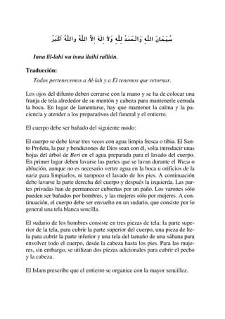 Inna lil-lahi wa inna ilaihi ralliún.
Traducción:
Todos pertenecemos a Al-lah y a El tenemos que retornar.
Los ojos del difunto deben cerrarse con la mano y se ha de colocar una
franja de tela alrededor de su mentón y cabeza para mantenerle cerrada
la boca. En lugar de lamentarse, hay que mantener la calma y la pa-
ciencia y atender a los preparativos del funeral y el entierro.
El cuerpo debe ser bañado del siguiente modo:
El cuerpo se debe lavar tres veces con agua limpia fresca o tibia. El San-
to Profeta, la paz y bendiciones de Dios sean con él, solía introducir unas
hojas del árbol de Beri en el agua preparada para el lavado del cuerpo.
En primer lugar deben lavarse las partes que se lavan durante el Wuzu o
ablución, aunque no es necesario verter agua en la boca u orificios de la
nariz para limpiarlos, ni tampoco el lavado de los pies. A continuación
debe lavarse la parte derecha del cuerpo y después la izquierda. Las par-
tes privadas han de permanecer cubiertas por un paño. Los varones sólo
pueden ser bañados por hombres, y las mujeres sólo por mujeres. A con-
tinuación, el cuerpo debe ser envuelto en un sudario, que consiste por lo
general una tela blanca sencilla.
El sudario de los hombres consiste en tres piezas de tela: la parte supe-
rior de la tela, para cubrir la parte superior del cuerpo, una pieza de lte-
la para cubrir la parte inferior y una tela del tamaño de una sábana para
envolver todo el cuerpo, desde la cabeza hasta los pies. Para las muje-
res, sin embargo, se utilizan dos piezas adicionales para cubrir el pecho
y la cabeza.
El Islam prescribe que el entierro se organice con la mayor sencillez.
 