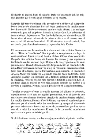 El mártir no precisa baño ni sudario. Debe ser enterrado con las mis-
mas prendas que llevaba en el momento de su muerte.
Después del baño y de haber sido envuelto en el sudario, el cuerpo de-
be ser conducido a hombros hacia el lugar destinado a la oración fúne-
bre. La oración fúnebre se observa en un espacio abierto o en un lugar
construido para tal propósito, llamado Llanaza Gah. Los asistentes al
funeral deben disponerse en filas detrás del Imam, en número impar. El
Imam debe situarse delante de la primera hilera en el centro, con el
cuerpo del difunto enfrente de él. El difunto debe ser colocado de for-
ma que la parte derecha de su cuerpo apunte hacia la Kaaba.
El Imam comienza la oración diciendo en voz alta Al-lahu Akbar, es
decir: “Dios es Grandísimo”. Sus seguidores lo repiten en voz baja. A
continuación el Imam recita el Saná y el Sura Fátiha silenciosamente.
Después dice Al-lahu Akbar sin levantar las manos, y sus seguidores
también lo recitan en tono bajo. Después, la congregación recita con-
juntamente el Darud silenciosamente. Seguidamente, el Imam dice Al-
lahu Akbar por tercera vez en voz alta y se recitan las oraciones especí-
ficas para el fallecido, que se transcriben a continuación. El Imam dice
Al-lahu Akbar por cuarta vez y, girando el rostro hacia la derecha, dice:
Assalamo-aleikum wa rahmatul-lah y después, girando el rostro hacia
la izquierda, repite lo mismo para marcar el final de la oración. Los se-
guidores dicen lo mismo en voz baja, girando también sus rostros a la
derecha e izquierda. No hay Rakú ni postración en la oración fúnebre.
También se puede ofrecer la oración fúnebre del difunto in absentia,
especialmente si se trata de alguien prominente, o en el caso de que
muy pocos musulmanes hubieran ofrecido la oración fúnebre original.
La oración fúnebre, llamada Fard-i-Kifaya, hay que ofrecerla obligato-
riamente por el alma de todos los musulmanes, y aunque el número de
personas asistentes al funeral sea reducido, se considera que han repre-
sentado a todos los musulmanes. El resto de la comunidad musulmana
queda exenta, pues, de tal obligación.
Si el fallecido es adulto, hombre o mujer, se recita la siguiente oración:
 