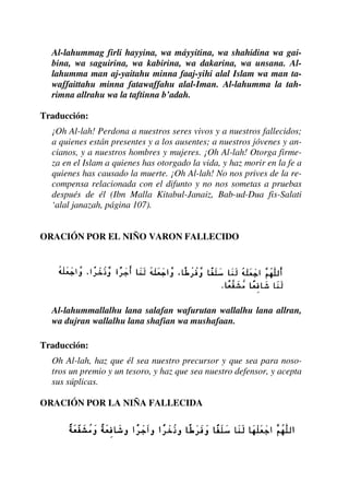Al-lahummag firli hayyina, wa máyyitina, wa shahidina wa gai-
bina, wa saguirina, wa kabirina, wa dakarina, wa unsana. Al-
lahumma man aj-yaitahu minna faaj-yihi alal Islam wa man ta-
waffaittahu minna fatawaffahu alal-Iman. Al-lahumma la tah-
rimna allrahu wa la taftinna b’adah.
Traducción:
¡Oh Al-lah! Perdona a nuestros seres vivos y a nuestros fallecidos;
a quienes están presentes y a los ausentes; a nuestros jóvenes y an-
cianos, y a nuestros hombres y mujeres. ¡Oh Al-lah! Otorga firme-
za en el Islam a quienes has otorgado la vida, y haz morir en la fe a
quienes has causado la muerte. ¡Oh Al-lah! No nos prives de la re-
compensa relacionada con el difunto y no nos sometas a pruebas
después de él (Ibn Malla Kitabul-Janaiz, Bab-ud-Dua fis-Salati
‘alal janazah, página 107).
ORACIÓN POR EL NIÑO VARON FALLECIDO
Al-lahummallalhu lana salafan wafurutan wallalhu lana allran,
wa dujran wallalhu lana shafian wa mushafaan.
Traducción:
Oh Al-lah, haz que él sea nuestro precursor y que sea para noso-
tros un premio y un tesoro, y haz que sea nuestro defensor, y acepta
sus súplicas.
ORACIÓN POR LA NIÑA FALLECIDA
 