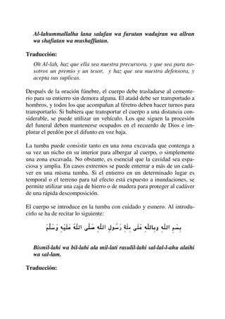 Al-lahummallalha lana salafan wa furutan wadujran wa allran
wa shafiatan wa mushaffiatan.
Traducción:
Oh Al-lah, haz que ella sea nuestra precursora, y que sea para no-
sotros un premio y un tesor, y haz que sea nuestra defensora, y
acepta sus suplicas.
Después de la oración fúnebre, el cuerpo debe trasladarse al cemente-
rio para su entierro sin demora alguna. El ataúd debe ser transportado a
hombros, y todos los que acompañan al féretro deben hacer turnos para
transportarlo. Si hubiera que transportar el cuerpo a una distancia con-
siderable, se puede utilizar un vehículo. Los que siguen la procesión
del funeral deben mantenerse ocupados en el recuerdo de Dios e im-
plorar el perdón por el difunto en voz baja.
La tumba puede consistir tanto en una zona excavada que contenga a
su vez un nicho en su interior para albergar al cuerpo, o simplemente
una zona excavada. No obstante, es esencial que la cavidad sea espa-
ciosa y amplia. En casos extremos se puede enterrar a más de un cadá-
ver en una misma tumba. Si el entierro en un determinado lugar es
temporal o el terreno para tal efecto está expuesto a inundaciones, se
permite utilizar una caja de hierro o de madera para proteger al cadáver
de una rápida descomposición.
El cuerpo se introduce en la tumba con cuidado y esmero. Al introdu-
cirlo se ha de recitar lo siguiente:
Bismil-lahi wa bil-lahi ala mil-lati rasulil-lahi sal-lal-l-ahu alaihi
wa sal-lam.
Traducción:
 
