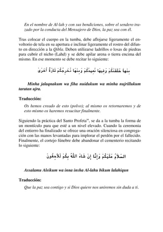 En el nombre de Al-lah y con sus bendiciones, sobre el sendero tra-
zado por la conducta del Mensajero de Dios, la paz sea con él.
Tras colocar el cuerpo en la tumba, debe aflojarse ligeramente el en-
voltorio de tela en su apertura e inclinar ligeramente el rostro del difun-
to en dirección a la Qibla. Deben utilizarse ladrillos o losas de piedras
para cubrir el nicho (Lahd) y se debe apilar arena o tierra encima del
mismo. En ese momento se debe recitar lo siguiente:
Minha jalaqnakum wa fiha nuidukum wa minha nujrillukum
taratan ujra.
Traducción:
Os hemos creado de esto (polvo); al mismo os retornaremos y de
esto mismo os haremos resucitar finalmente.
Siguiendo la práctica del Santo Profetasa
, se da a la tumba la forma de
un montículo para que esté a un nivel elevado. Cuando la ceremonia
del entierro ha finalizado se ofrece una oración silenciosa en congrega-
ción con las manos levantadas para implorar el perdón por el fallecido.
Finalmente, el cortejo fúnebre debe abandonar el cementerio recitando
lo siguiente:
Assalamu Aleikum wa inna insha Al-lahu bikum lalahiqun
Traducción:
Que la paz sea contigo y si Dios quiere nos uniremos sin duda a ti.
 