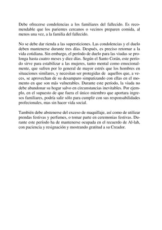 Debe ofrecerse condolencias a los familiares del fallecido. Es reco-
mendable que los parientes cercanos o vecinos preparen comida, al
menos una vez, a la familia del fallecido.
No se debe dar rienda a las supersticiones. Las condolencias y el duelo
deben mantenerse durante tres días. Después, es preciso retornar a la
vida cotidiana. Sin embargo, el período de duelo para las viudas se pro-
longa hasta cuatro meses y diez días. Según el Santo Corán, este perío-
do sirve para estabilizar a las mujeres, tanto mental como emocional-
mente, que sufren por lo general de mayor estrés que los hombres en
situaciones similares, y necesitan ser protegidas de aquellos que, a ve-
ces, se aprovechan de su desamparo simpatizando con ellas en el mo-
mento en que son más vulnerables. Durante este período, la viuda no
debe abandonar su hogar salvo en circunstancias inevitables. Por ejem-
plo, en el supuesto de que fuera el único miembro que aportara ingre-
sos familiares, podría salir sólo para cumplir con sus responsabilidades
profecionales, mas sin hacer vida social.
También debe abstenerse del exceso de maquillaje, así como de utilizar
prendas festivas y perfumes, o tomar parte en ceremonias festivas. Du-
rante este período ha de mantenerse ocupada en el recuerdo de Al-lah,
con paciencia y resignación y mostrando gratitud a su Creador.
 