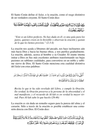 El Santo Corán define el Salat, o la oración, como el rasgo distintivo
de un verdadero creyente. El Santo Corán dice:
“Este es un Libro perfecto. No hay duda en él; es una guía para los
justos, quienes creen en lo Invisible y observan la oración y gastan
de lo que les hemos provisto.” (2:3-4)
La oración nos ayuda a librarnos del pecado, nos hace inclinarnos aún
más hacia Dios y hacia las buenas obras, y nos purifica gradualmente.
La oración, además, acerca al hombre a su Creador. El orante intenta
imitar a Dios en Sus más excelentes atributos transformando sus bajas
pasiones en sublimes cualidades, para convertirse en un noble y subli-
me siervo de Dios. El Santo Corán menciona esta cualidad distintiva
del Salat con estas palabras:
Recita lo que te ha sido revelado del Libro, y cumple la Oración.
En verdad, la Oración preserva a la persona de la obscenidad y el
mal manifiesto, y el recuerdo de Al-lah es en verdad la mayor vir-
tud. Pues Al-lah sabe lo que hacéis (29:46)
La oración es sin duda un remedio seguro para la pureza del alma y el
corazón. Sólo a través de la oración es posible establecer una comu-
nión directa con Dios. El Corán dice:
 