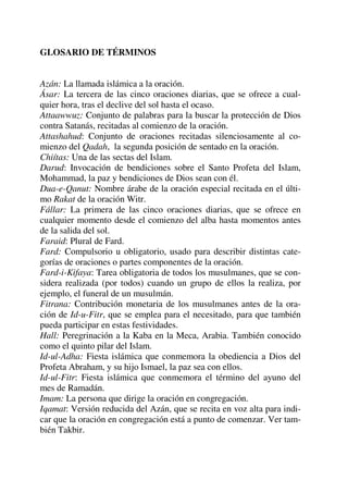 GLOSARIO DE TÉRMINOS
Azán: La llamada islámica a la oración.
Ásar: La tercera de las cinco oraciones diarias, que se ofrece a cual-
quier hora, tras el declive del sol hasta el ocaso.
Attaawwuz: Conjunto de palabras para la buscar la protección de Dios
contra Satanás, recitadas al comienzo de la oración.
Attashahud: Conjunto de oraciones recitadas silenciosamente al co-
mienzo del Qadah, la segunda posición de sentado en la oración.
Chiítas: Una de las sectas del Islam.
Darud: Invocación de bendiciones sobre el Santo Profeta del Islam,
Mohammad, la paz y bendiciones de Dios sean con él.
Dua-e-Qanut: Nombre árabe de la oración especial recitada en el últi-
mo Rakat de la oración Witr.
Fállar: La primera de las cinco oraciones diarias, que se ofrece en
cualquier momento desde el comienzo del alba hasta momentos antes
de la salida del sol.
Faraid: Plural de Fard.
Fard: Compulsorio u obligatorio, usado para describir distintas cate-
gorías de oraciones o partes componentes de la oración.
Fard-i-Kifaya: Tarea obligatoria de todos los musulmanes, que se con-
sidera realizada (por todos) cuando un grupo de ellos la realiza, por
ejemplo, el funeral de un musulmán.
Fitrana: Contribución monetaria de los musulmanes antes de la ora-
ción de Id-u-Fitr, que se emplea para el necesitado, para que también
pueda participar en estas festividades.
Hall: Peregrinación a la Kaba en la Meca, Arabia. También conocido
como el quinto pilar del Islam.
Id-ul-Adha: Fiesta islámica que conmemora la obediencia a Dios del
Profeta Abraham, y su hijo Ismael, la paz sea con ellos.
Id-ul-Fitr: Fiesta islámica que conmemora el término del ayuno del
mes de Ramadán.
Imam: La persona que dirige la oración en congregación.
Iqamat: Versión reducida del Azán, que se recita en voz alta para indi-
car que la oración en congregación está a punto de comenzar. Ver tam-
bién Takbir.
 
