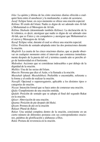 Isha: La quinta y última de las cinto oraciones diarias ofrecida a cual-
quier hora entre el anochecer y la medianoche, o antes de acostarse.
Jusuf: Eclipse lunar, en cuyo momento se ofrece una oración especial.
Kálima: El credo del Islam: Nadie es digno de ser adorado sino Al-lah
y Mohammad es el Mensajero de Al-lah.
Kálima Shahada (denominado también Kálima): La declaración de la
fe islámica, es decir, atestiguar que nadie es digno de ser adorado sino
Al-lah, que es Único y sin compañeros y atestiguar que Mohammad es
el siervo y Mensajero de Al-lah.
Kasuf: Eclipse solar, durante el cual se ofrece una oración especial.
Llilsa: Posición de sentado adoptada entre las dos postraciones durante
la oración.
Maghrib: La cuarta de las cinco oraciones diarias, que se puede obser-
var en cualquier momento entre el intervalo que comienza inmediata-
mente después de la puesta del sol y termina cuando aún se percibe al-
go de luminosidad en el horizonte.
Makruhat: Acciones que se consideran indeseables o por debajo de la
dignidad de la oración.
Malikis: Una de las sectas del Islam.
Muecín: Persona que dice el Azán, o la llamada a la oración.
Mustahab (plural: Mustahibbat): Preferible o encomiable, referente a
la forma y el estilo de realizar la oración.
Nawafil: Opcional o supererogatorio, aplicable a los distintos tipos o
categorías de oración.
Niyyat: Intención formal que se hace antes de comenzar una oración.
Qada: Cumplimiento de una oración omitida.
Qadah: Posición de sentado que se adopta al final del segundo Rakat
en la oración.
Qásar: Abreviación de una oración.
Qauma: Posición de pie después del Rakú.
Qiyam: Postura de pie en la oración
Rakaat: Plural de Rakat.
Rakat: Una unidad completa dentro de la oración, consistente en un
cierto número de diferentes posturas con sus correspondientes oracio-
nes, palabras de glorificación y alabanzas a Dios.
Rakú: Postura de reverencia en la oración.
 