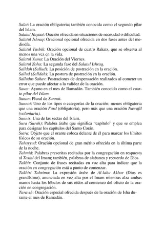 Salat: La oración obligatoria; también conocida como el segundo pilar
del Islam.
Salatul Hayaat: Oración ofrecida en situaciones de necesidad o dificultad.
Salatul Ishraq: Oracional opcional ofrecida en dos fases antes del me-
diodía.
Salatul Tasbih: Oración opcional de cuatro Rakats, que se observa al
menos una vez en la vida.
Salatul Yuma: La Oración del Viernes.
Salatul Zoha: La segunda fase del Salatul Ishraq.
Salldah (Sallud): La posición de postración en la oración.
Sallud (Salldah): La postura de postración en la oración.
Salludus Sahav: Postraciones de despensación realizados al cometer un
error que puede afectar a la validez de la oración.
Saum: Ayuno en el mes de Ramadán. También conocido como el cuar-
to pilar del Islam.
Sunan: Plural de Sunnat.
Sunnat: Uno de los tipos o categorías de la oración; menos obligatoria
que una oración Fard (obligatoria), pero más que una oración Nawafil
(voluntaria).
Sunnis: Una de las sectas del Islam.
Sura (Surah): Palabra árabe que significa “capítulo” y que se emplea
para designar los capítulos del Santo Corán.
Sutra: Objeto que el orante coloca delante de él para marcar los límites
físicos de su oración.
Tahayyud: Oración opcional de gran mérito ofrecida en la última parte
de la noche.
Tahmid: Palabras prescritas recitadas por la congregación en respuesta
al Tasmí del Imam; también, palabras de alabanza y recuerdo de Dios.
Takbir: Conjunto de frases recitadas en voz alta para indicar que la
oración en congregación está a punto de comenzar.
Takbiri Tahrima: La expresión árabe de Al-lahu Akbar (Dios es
grandísimo), anunciada en voz alta por el Imam mientras alza ambas
manos hasta los lóbulos de sus oídos al comienzo del oficio de la ora-
ción en congregación.
Taravih: Oración especial ofrecida después de la oración de Isha du-
rante el mes de Ramadán.
 