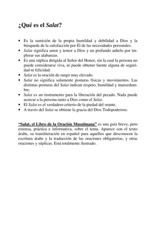 ¿Qué es el Salat?
• Es la sumisión de la propia humildad y debilidad a Dios y la
búsqueda de la satisfacción por Él de las necesidades personales.
• Salat significa amor y temor a Dios y un profundo anhelo por im-
plorar sus alabanzas.
• Es una súplica dirigida al Señor del Honor, sin la cual la persona no
puede considerarse viva, ni puede obtener fuente alguna de seguri-
dad ni felicidad.
• Salat es la oración de rango muy elevado.
• Salat no significa solamente posturas físicas y movimientos. Las
distintas posturas del Salat indican respeto, humildad y mansedum-
bre.
• Salat es un instrumento para la liberación del pecado. Nada puede
acercar a la persona tanto a Dios como el Salat.
• El Salat es el verdadero criterio de la piedad del orante.
• A través del Salat se obtiene la gracia del Dios Todopoderoso.
“Salat, el Libro de la Oración Musulmana” es una guía breve, pero
extensa, práctica e informativa, sobre el tema. Aparece con el texto
árabe, su transliteración en español para aquellos que desconocen la
escritura árabe y la traducción de las oraciones obligatorias, y otras
oraciones y súplicas. Está totalmente ilustrado.
 
