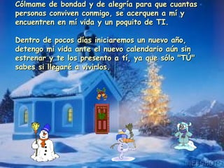 Cólmame de bondad y de alegría para que cuantas personas conviven conmigo, se acerquen a mí y encuentren en mí vida y un poquito de TI. Dentro de pocos días iniciaremos un nuevo año, detengo mi vida ante el nuevo calendario aún sin estrenar y te los presento a tí, ya que sólo "TÚ" sabes si llegaré a vivirlos. 