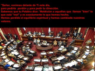"Señor, venimos delante de Ti este día,  para pedirte  perdón y para pedir tu dirección. Sabemos que tu Palabra dice: 'Maldición a aquellos que  llaman "bien" lo que está "mal" y es exactamente lo que hemos hecho. Hemos perdido el equilibrio espiritual y hemos cambiado nuestros valores.   