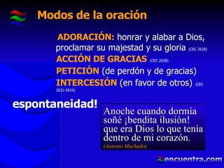Modos de la oración ADORACIÓN:  honrar y alabar a Dios, proclamar su majestad y su gloria  (CEC 2628) ACCIÓN DE GRACIAS   (CEC 2638) PETICIÓN   (de perdón y de gracias)   INTERCESIÓN   (en favor de otros)   (CEC 2631-2634) espontaneidad! Anoche cuando dormía soñé ¡bendita ilusión! que era Dios lo que tenía dentro de mi corazón. (Antonio Machado) 