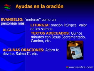 Ayudas en la oración EVANGELIO:  ”meterse” como un personaje más. LITURGIA:  oración litúrgica. Valor de los salmos. TEXTOS ADECUADOS:  Quince minutos con Jesús Sacramentado, Camino, etc. ALGUNAS ORACIONES:  Adoro te devote, Salmo II, etc. 